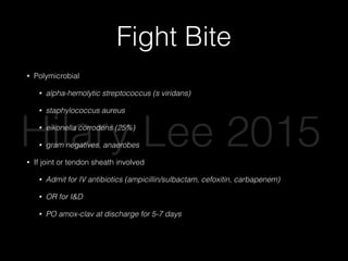 Fight Bite
• Polymicrobial
• alpha-hemolytic streptococcus (s viridans)
• staphylococcus aureus
• eikonella corrodens (25%)
• gram negatives, anaerobes
• If joint or tendon sheath involved
• Admit for IV antibiotics (ampicillin/sulbactam, cefoxitin, carbapenem)
• OR for I&D
• PO amox-clav at discharge for 5-7 days
• Complications: osteomyelitis, tenosynovitis, septic arthritis
Hilary Lee 2015
 
