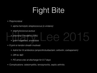 Fight Bite
• Polymicrobial
• alpha-hemolytic streptococcus (s viridans)
• staphylococcus aureus
• eikonella corrodens (25%)
• gram negatives, anaerobes
• If joint or tendon sheath involved
• Admit for IV antibiotics (ampicillin/sulbactam, cefoxitin, carbapenem)
• OR for I&D
• PO amox-clav at discharge for 5-7 days
• Complications: osteomyelitis, tenosynovitis, septic arthritis
Hilary Lee 2015
 