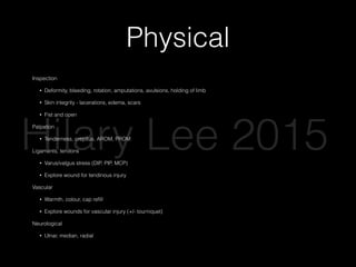 Physical
Inspection
• Deformity, bleeding, rotation, amputations, avulsions, holding of limb
• Skin integrity - lacerations, edema, scars
• Fist and open
Palpation
• Tenderness, crepitus, AROM, PROM
Ligaments, tendons
• Varus/valgus stress (DIP, PIP, MCP)
• Explore wound for tendinous injury
Vascular
• Warmth, colour, cap reﬁll
• Explore wounds for vascular injury (+/- tourniquet)
Neurological
• Ulnar, median, radial 
Hilary Lee 2015
 