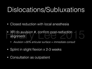 Dislocations/Subluxations
• Closed reduction with local anesthesia
• XR r/o avulsion #, conﬁrm post-reduction
alignment
• Avulsion >30% articular surface = immediate consult
• Splint in slight ﬂexion x 2-3 weeks
• Consultation as outpatient
Hilary Lee 2015
 