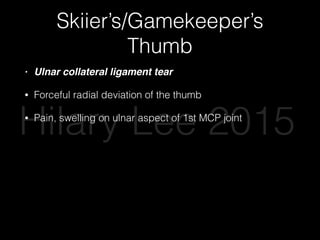 Skiier’s/Gamekeeper’s
Thumb
• Ulnar collateral ligament tear
• Forceful radial deviation of the thumb
• Pain, swelling on ulnar aspect of 1st MCP joint
• Valgus stress / radial deviation on 1st MCP with thumb
fully extended and in 30 degrees ﬂexion
• Distal deviation >35 degrees or 15 degrees more than
unaffected thumb = complete tear
Hilary Lee 2015
 