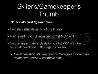 Skiier’s/Gamekeeper’s
Thumb
• Ulnar collateral ligament tear
• Forceful radial deviation of the thumb
• Pain, swelling on ulnar aspect of 1st MCP joint
• Valgus stress / radial deviation on 1st MCP with thumb
fully extended and in 30 degrees ﬂexion
• Distal deviation >35 degrees or 15 degrees more than
unaffected thumb = complete tear
Hilary Lee 2015
 