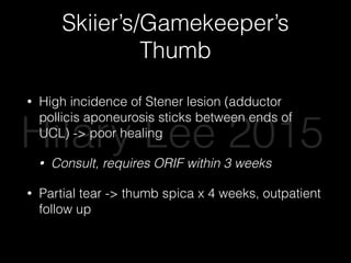 Skiier’s/Gamekeeper’s
Thumb
• High incidence of Stener lesion (adductor
pollicis aponeurosis sticks between ends of
UCL) -> poor healing
• Consult, requires ORIF within 3 weeks
• Partial tear -> thumb spica x 4 weeks, outpatient
follow up
Hilary Lee 2015
 