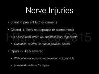 Nerve Injuries
• Splint to prevent further damage
• Closed -> likely neurapraxia or axonotmesis
• Endoneurium intact, will spontaneously regenerate
• Outpatient referral for repeat physical exams
• Open -> likely severed
• Without endoneurium, regeneration not possible
• Immediate referral for repair
Hilary Lee 2015
 