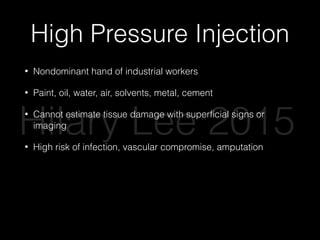 High Pressure Injection
• Nondominant hand of industrial workers
• Paint, oil, water, air, solvents, metal, cement
• Cannot estimate tissue damage with superﬁcial signs or
imaging
• High risk of infection, vascular compromise, amputation
• Immediate consultation for debridement
• Splint, elevate, pain control, broad spectrum abx
• Nerve blocks contraindicated
Hilary Lee 2015
 