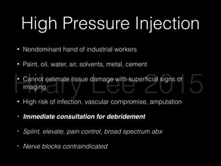 High Pressure Injection
• Nondominant hand of industrial workers
• Paint, oil, water, air, solvents, metal, cement
• Cannot estimate tissue damage with superﬁcial signs or
imaging
• High risk of infection, vascular compromise, amputation
• Immediate consultation for debridement
• Splint, elevate, pain control, broad spectrum abx
• Nerve blocks contraindicated
Hilary Lee 2015
 