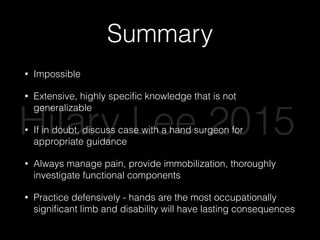 Summary
• Impossible
• Extensive, highly speciﬁc knowledge that is not
generalizable
• If in doubt, discuss case with a hand surgeon for
appropriate guidance
• Always manage pain, provide immobilization, thoroughly
investigate functional components
• Practice defensively - hands are the most occupationally
signiﬁcant limb and disability will have lasting consequences
Hilary Lee 2015
 