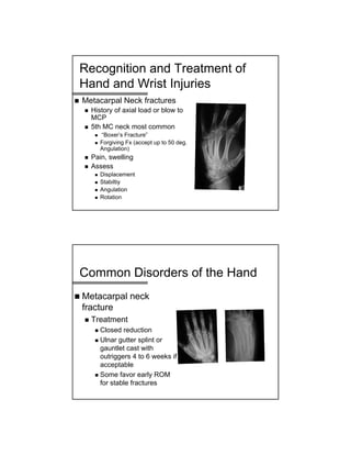 Recognition and Treatment of
Hand and Wrist Injuries
 Metacarpal Neck fractures
 History of axial load or blow to
MCP
 5th MC neck most common
 “Boxer’s Fracture”
 Forgiving Fx (accept up to 50 deg.
Angulation)
 Pain, swelling
 Assess
 Displacement
 Stabiltiy
 Angulation
 Rotation
Common Disorders of the Hand
 Metacarpal neck
fracture
 Treatment
 Closed reduction
 Ulnar gutter splint or
gauntlet cast with
outriggers 4 to 6 weeks if
acceptable
 Some favor early ROM
for stable fractures
 