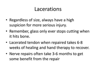 Lacerations
• Regardless of size, always have a high
suspicion for more serious injury.
• Remember, glass only ever stops cutting when
it hits bone.
• Lacerated tendon when repaired takes 6-8
weeks of healing and hand therapy to recover.
• Nerve repairs often take 3-6 months to get
some benefit from the repair
 