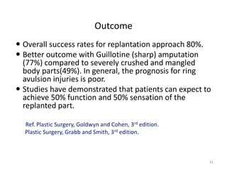 Outcome
 Overall success rates for replantation approach 80%.
 Better outcome with Guillotine (sharp) amputation
(77%) compared to severely crushed and mangled
body parts(49%). In general, the prognosis for ring
avulsion injuries is poor.
 Studies have demonstrated that patients can expect to
achieve 50% function and 50% sensation of the
replanted part.
Ref. Plastic Surgery, Goldwyn and Cohen, 3rd edition.
Plastic Surgery, Grabb and Smith, 3rd edition.
41
 