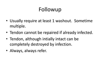 Followup
• Usually require at least 1 washout. Sometime
multiple.
• Tendon cannot be repaired if already infected.
• Tendon, although intially intact can be
completely destroyed by infection.
• Always, always refer.
 