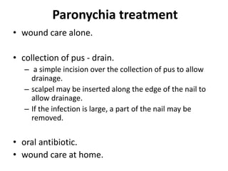 Paronychia treatment
• wound care alone.
• collection of pus - drain.
– a simple incision over the collection of pus to allow
drainage.
– scalpel may be inserted along the edge of the nail to
allow drainage.
– If the infection is large, a part of the nail may be
removed.
• oral antibiotic.
• wound care at home.
 