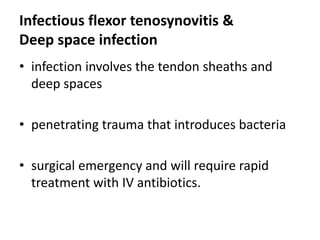 Infectious flexor tenosynovitis &
Deep space infection
• infection involves the tendon sheaths and
deep spaces
• penetrating trauma that introduces bacteria
• surgical emergency and will require rapid
treatment with IV antibiotics.
 