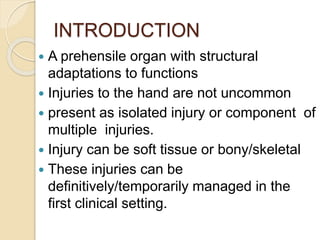 INTRODUCTION
 A prehensile organ with structural
adaptations to functions
 Injuries to the hand are not uncommon
 present as isolated injury or component of
multiple injuries.
 Injury can be soft tissue or bony/skeletal
 These injuries can be
definitively/temporarily managed in the
first clinical setting.
 