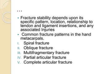 …
 Fracture stability depends upon its
specific pattern, location, relationship to
tendon and ligament insertions, and any
associated Injuries
 Common fracture patterns in the hand
metacarpals.
I. Spiral fracture
II. Oblique fracture
III. Multifragmentary fracture
IV. Partial articular fracture
V. Complete articular fracture
 