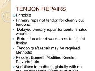 TENDON REPAIRS
Principle
 Primary repair of tendon for cleanly cut
tendons
 Delayed primary repair for contaminated
wounds
 Retraction after 4 weeks results in joint
flexion.
 Tendon graft repair may be required
Methods:
Kessler, Bunnell, Modified Kessler,
Pulvertaft etc
Variations in methods globally with no
 
