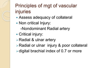 Principles of mgt of vascular
injuries
 Assess adequacy of collateral
 Non critical Injury:
-Nondominant Radial artery
 Critical injury:
Radial & ulnar artery
Radial or ulnar injury & poor collateral
digital brachial index of 0.7 or more
 