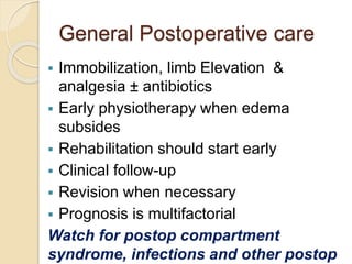 General Postoperative care
 Immobilization, limb Elevation &
analgesia ± antibiotics
 Early physiotherapy when edema
subsides
 Rehabilitation should start early
 Clinical follow-up
 Revision when necessary
 Prognosis is multifactorial
Watch for postop compartment
syndrome, infections and other postop
 