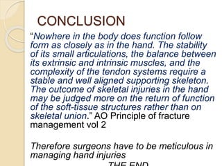 CONCLUSION
“Nowhere in the body does function follow
form as closely as in the hand. The stability
of its small articulations, the balance between
its extrinsic and intrinsic muscles, and the
complexity of the tendon systems require a
stable and well aligned supporting skeleton.
The outcome of skeletal injuries in the hand
may be judged more on the return of function
of the soft-tissue structures rather than on
skeletal union.” AO Principle of fracture
management vol 2
Therefore surgeons have to be meticulous in
managing hand injuries
 