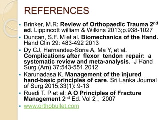 REFERENCES
 Brinker, M.R: Review of Orthopaedic Trauma 2nd
ed. Lippincott william & Wilkins 2013;p.938-1027
 Duncan, S.F. M et al. Biomechanics of the Hand.
Hand Clin 29: 483-492 2013
 Dy CJ, Hernandez-Soria A, Ma Y, et al.
Complications after flexor tendon repair: a
systematic review and meta-analysis. J Hand
Surg (Am) 37:543-551,2012
 Karunadasa K. Management of the injured
hand-basic principles of care. Sri Lanka Journal
of Surg 2015;33(1): 9-13
 Ruedi T. P et al: A O Principles of Fracture
Management 2nd Ed. Vol 2 ; 2007
 www.orthobullet.com
 