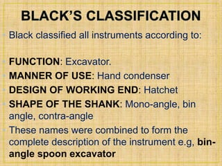 • Black classified all instruments according to: 
• FUNCTION: Excavator. 
• MANNER OF USE: Hand condenser. 
• DESIGN OF WORKING END: Hatchet 
• SHAPE OF THE SHANK: Mono-angle, bin 
angle, contra-angle. 
• These names were combined to form the 
complete description of the instrument e.g, bin-angle 
spoon excavator 
 