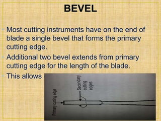 • Most cutting instruments have on the end of 
blade a single bevel that forms the primary 
cutting edge. 
• Additional two bevel extends from primary 
cutting edge for the length of the blade. 
• This allows cutting in three dimensions. 
 