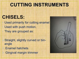 CHISELS: 
• Used primarily for cutting enamel 
• Used with push motion. 
• They are grouped as: 
Straight, slightly curved or bin-angle 
 Enamel hatchets 
 Gingival margin trimmer 
 