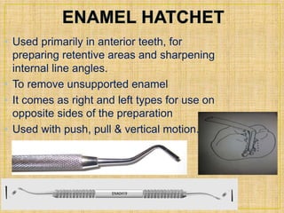 • Used primarily in anterior teeth, for 
preparing retentive areas and sharpening 
internal line angles. 
• To remove unsupported enamel 
• It comes as right and left types for use on 
opposite sides of the preparation 
• Used with push, pull & vertical motion. 
 