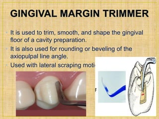 • It is used to trim, smooth, and shape the gingival 
floor of a cavity preparation. 
• It is also used for rounding or beveling of the 
axiopulpal line angle. 
• Used with lateral scraping motion. 
 