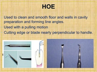 • Used to clean and smooth floor and walls in cavity 
preparation and forming line angles. 
• Used with a pulling motion 
• Cutting edge or blade nearly perpendicular to handle. 
 