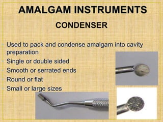 CONDENSER 
• Used to pack and condense amalgam into cavity 
preparation 
• Single or double sided 
• Smooth or serrated ends 
• Round or flat 
• Small or large sizes 
 