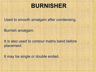 • Used to smooth amalgam after condensing. 
• Burnish amalgam. 
• It is also used to contour matrix band before 
placement. 
• It may be single or double ended. 
 