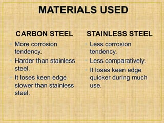 CARBON STEEL 
• More corrosion 
tendency. 
• Harder than stainless 
steel. 
• It loses keen edge 
slower than stainless 
steel. 
STAINLESS STEEL 
• Less corrosion 
tendency. 
• Less comparatively. 
• It loses keen edge 
quicker during much 
use. 
 