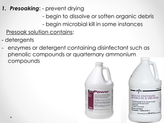 1. Presoaking: - prevent drying
- begin to dissolve or soften organic debris
- begin microbial kill in some instances
Presoak solution contains:
- detergents
- enzymes or detergent containing disinfectant such as
phenolic compounds or quarternary ammonium
compounds
 