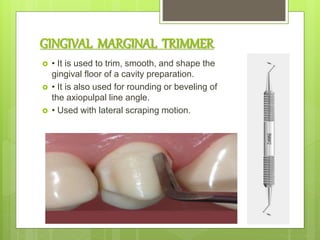 GINGIVAL MARGINAL TRIMMER
 • It is used to trim, smooth, and shape the
gingival floor of a cavity preparation.
 • It is also used for rounding or beveling of
the axiopulpal line angle.
 • Used with lateral scraping motion.
 