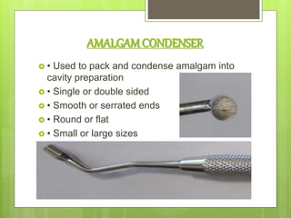 AMALGAMCONDENSER
 • Used to pack and condense amalgam into
cavity preparation
 • Single or double sided
 • Smooth or serrated ends
 • Round or flat
 • Small or large sizes
 