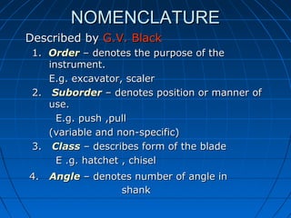 NOMENCLATURENOMENCLATURE
Described byDescribed by G.V. BlackG.V. Black
1.1. OrderOrder – denotes the purpose of the– denotes the purpose of the
instrument.instrument.
E.g. excavator, scalerE.g. excavator, scaler
2.2. SuborderSuborder – denotes position or manner of– denotes position or manner of
use.use.
E.g. push ,pullE.g. push ,pull
(variable and non-specific)(variable and non-specific)
3.3. ClassClass – describes form of the blade– describes form of the blade
E .g. hatchet , chiselE .g. hatchet , chisel
4.4. AngleAngle – denotes number of angle in– denotes number of angle in
shankshank
 