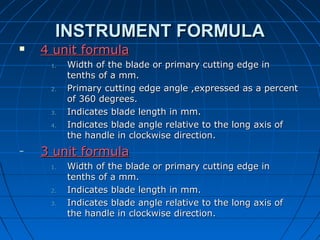 INSTRUMENT FORMULAINSTRUMENT FORMULA
 4 unit formula4 unit formula
1.1. Width of the blade or primary cutting edge inWidth of the blade or primary cutting edge in
tenths of a mm.tenths of a mm.
2.2. Primary cutting edge angle ,expressed as a percentPrimary cutting edge angle ,expressed as a percent
of 360 degrees.of 360 degrees.
3.3. Indicates blade length in mm.Indicates blade length in mm.
4.4. Indicates blade angle relative to the long axis ofIndicates blade angle relative to the long axis of
the handle in clockwise direction.the handle in clockwise direction.
– 3 unit formula3 unit formula
1.1. Width of the blade or primary cutting edge inWidth of the blade or primary cutting edge in
tenths of a mm.tenths of a mm.
2.2. Indicates blade length in mm.Indicates blade length in mm.
3.3. Indicates blade angle relative to the long axis ofIndicates blade angle relative to the long axis of
the handle in clockwise direction.the handle in clockwise direction.
 