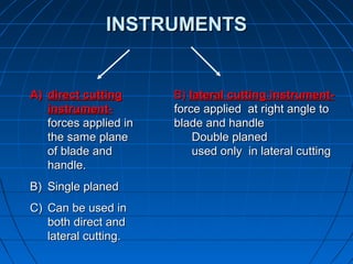 INSTRUMENTSINSTRUMENTS
A)A) direct cuttingdirect cutting
instrument-instrument-
forces applied inforces applied in
the same planethe same plane
of blade andof blade and
handle.handle.
B)B) Single planedSingle planed
C)C) Can be used inCan be used in
both direct andboth direct and
lateral cutting.lateral cutting.
B)B) lateral cutting instrument-lateral cutting instrument-
force applied at right angle toforce applied at right angle to
blade and handleblade and handle
Double planedDouble planed
used only in lateral cuttingused only in lateral cutting
 