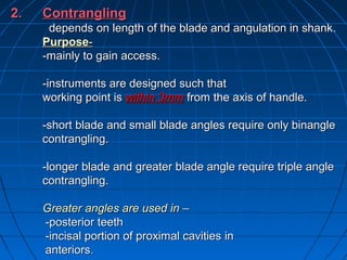 2.2. ContranglingContrangling
depends on length of the blade and angulation in shankdepends on length of the blade and angulation in shank..
PurposePurpose--
-mainly to gain access.-mainly to gain access.
-instruments are designed such that-instruments are designed such that
working point isworking point is within 3mmwithin 3mm from the axis of handle.from the axis of handle.
-short blade and small blade angles require only binangle-short blade and small blade angles require only binangle
contrangling.contrangling.
-longer blade and greater blade angle require triple angle-longer blade and greater blade angle require triple angle
contrangling.contrangling.
Greater angles are used inGreater angles are used in ––
-posterior teeth-posterior teeth
-incisal portion of proximal cavities-incisal portion of proximal cavities inin
anteriorsanteriors..
 