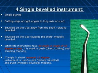 4.4.Single bevelled instrument:Single bevelled instrument:
 Single planedSingle planed
 Cutting edge at right angles to long axis of shaft.Cutting edge at right angles to long axis of shaft.
 Bevelled on the side away from the shaft –distallyBevelled on the side away from the shaft –distally
bevelled.bevelled.
 Bevelled on the side towards the shaft- mesiallyBevelled on the side towards the shaft- mesially
bevelled.bevelled.
 When the instrument haveWhen the instrument have no angle or angle ofno angle or angle of 1212
degree or lessdegree or less, it is used in push (direct cutting) and, it is used in push (direct cutting) and
scraping motions.scraping motions.
 If angle in shankIf angle in shank exceeds 12 degreeexceeds 12 degree,,
instrument isinstrument is used in pullused in pull (distally bevelled)(distally bevelled)
and push (mesially bevelled) motions.and push (mesially bevelled) motions.
 