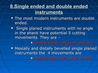 8.Single ended and double ended8.Single ended and double ended
instrumentsinstruments
 The most modern instruments are doubleThe most modern instruments are double
ended.ended.
 Single planed instruments with no angleSingle planed instruments with no angle
in the shank have potential 5 cuttingin the shank have potential 5 cutting
movements. They are –movements. They are –
 vertical,right ,left,push and pullvertical,right ,left,push and pull
 Mesially and distally bevelled single planedMesially and distally bevelled single planed
instruments the 4 movements areinstruments the 4 movements are
 vertical,right ,left ,push or pull.vertical,right ,left ,push or pull.
 