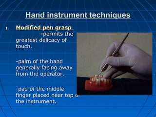 Hand instrument techniquesHand instrument techniques
1.1. Modified pen graspModified pen grasp
--permits thepermits the
greatest delicacy ofgreatest delicacy of
touch.touch.
-palm of the hand-palm of the hand
generally facing awaygenerally facing away
from the operator.from the operator.
-pad of the middle-pad of the middle
finger placed near top offinger placed near top of
the instrument.the instrument.
 