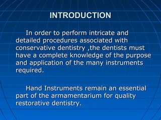 INTRODUCTIONINTRODUCTION
In order to perform intricate andIn order to perform intricate and
detailed procedures associated withdetailed procedures associated with
conservative dentistry ,the dentists mustconservative dentistry ,the dentists must
have a complete knowledge of the purposehave a complete knowledge of the purpose
and application of the many instrumentsand application of the many instruments
required.required.
Hand Instruments remain an essentialHand Instruments remain an essential
part of the armamentarium for qualitypart of the armamentarium for quality
restorative dentistry.restorative dentistry.
 