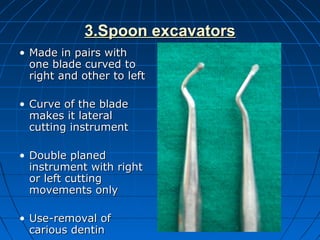 3.Spoon excavators3.Spoon excavators
• Made in pairs withMade in pairs with
one blade curved toone blade curved to
right and other to leftright and other to left
• Curve of the bladeCurve of the blade
makes it lateralmakes it lateral
cutting instrumentcutting instrument
• Double planedDouble planed
instrument with rightinstrument with right
or left cuttingor left cutting
movements onlymovements only
• Use-removal ofUse-removal of
carious dentincarious dentin
 