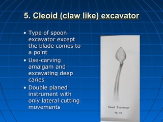 5.5. Cleoid (claw like) excavatorCleoid (claw like) excavator
• Type of spoonType of spoon
excavator exceptexcavator except
the blade comes tothe blade comes to
a pointa point
• Use-carvingUse-carving
amalgam andamalgam and
excavating deepexcavating deep
cariescaries
• Double planedDouble planed
instrument withinstrument with
only lateral cuttingonly lateral cutting
movementsmovements
 