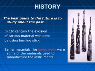 HISTORY
The best guide to the future is toThe best guide to the future is to
study about the paststudy about the past.
In 16th
century the excision
of carious material was done
by using burning stick.
Earlier materials like bone, ivory were
some of the materials used to
manufacture the instruments.
 
