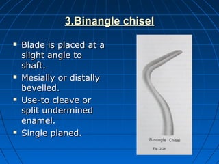 3.Binangle chisel3.Binangle chisel
 Blade is placed at aBlade is placed at a
slight angle toslight angle to
shaft.shaft.
 Mesially or distallyMesially or distally
bevelled.bevelled.
 Use-to cleave orUse-to cleave or
split underminedsplit undermined
enamel.enamel.
 Single planed.Single planed.
 