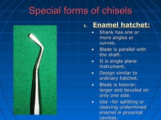Special forms of chiselsSpecial forms of chisels
1.1. Enamel hatchet:Enamel hatchet:
• Shank has one orShank has one or
more angles ormore angles or
curves.curves.
• Blade is parallel withBlade is parallel with
the shaft.the shaft.
• It is single planeIt is single plane
instrument.instrument.
• Design similar toDesign similar to
ordinary hatchet.ordinary hatchet.
• Blade is heavier,Blade is heavier,
larger and beveled onlarger and beveled on
only one side.only one side.
• Use –for splitting orUse –for splitting or
cleaving underminedcleaving undermined
enamel in proximalenamel in proximal
cavities.cavities.
 