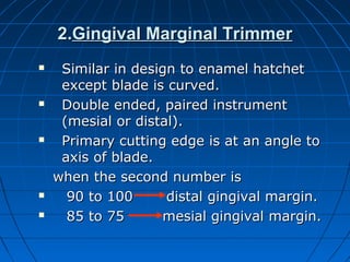 2.2.Gingival Marginal TrimmerGingival Marginal Trimmer
 Similar in design to enamel hatchetSimilar in design to enamel hatchet
except blade is curved.except blade is curved.
 Double ended, paired instrumentDouble ended, paired instrument
(mesial or distal).(mesial or distal).
 Primary cutting edge is at an angle toPrimary cutting edge is at an angle to
axis of blade.axis of blade.
when the second number iswhen the second number is
 90 to 100 distal gingival margin.90 to 100 distal gingival margin.
 85 to 75 mesial gingival margin.85 to 75 mesial gingival margin.
 